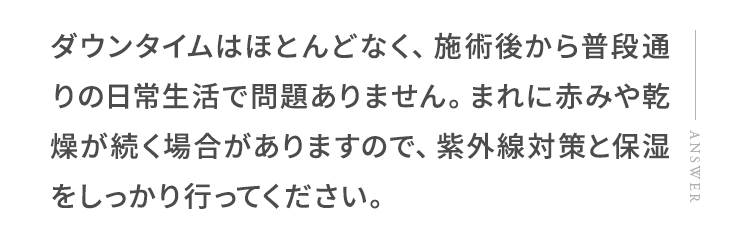 ダウンタイムはほとんどなく、施術後から普段通りの日常生活で問題ありません。