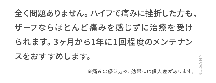 全く問題ありません。ハイフで痛みに挫折した方も、ザーフならほとんど痛みを感じずに治療を受けられます。